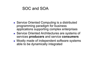 SOC and SOA


    Service Oriented Computing is a distributed
     programming paradigm for business
     applications supporting complex enterprises
    Service Oriented Architectures are systems of
     services producers and service consumers
    Mostly made of independent software systems
     able to be dynamically integrated
 