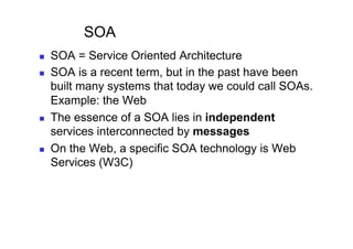 SOA
    SOA = Service Oriented Architecture
    SOA is a recent term, but in the past have been
     built many systems that today we could call SOAs.
     Example: the Web
    The essence of a SOA lies in independent
     services interconnected by messages
    On the Web, a specific SOA technology is Web
     Services (W3C)
 