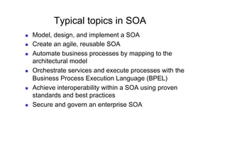 Typical topics in SOA
    Model, design, and implement a SOA
    Create an agile, reusable SOA
    Automate business processes by mapping to the
     architectural model
    Orchestrate services and execute processes with the
     Business Process Execution Language (BPEL)
    Achieve interoperability within a SOA using proven
     standards and best practices
    Secure and govern an enterprise SOA
 