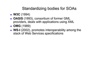 Standardizing bodies for SOAs
    W3C (1994)
    OASIS (1993), consortium of former GML
     providers, deals with applications using XML
    OMG (1989)
    WS-I (2002), promotes interoperability among the
     stack of Web Services speciﬁcations"
 