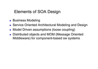 Elements of SOA Design
    Business Modeling
    Service Oriented Architectural Modeling and Design
    Model Driven assumptions (loose coupling)
    Distributed objects and MOM (Message Oriented
     Middleware) for component-based sw systems
 