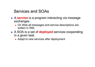 Services and SOAs
    A service is a program interacting via message
     exchanges
         On Web all messages and service descriptions are
          written in XML
    A SOA is a set of deployed services cooperating
     in a given task
         Adapt to new services after deployment
 