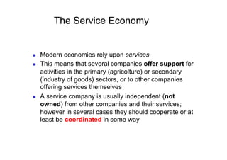 The Service Economy


    Modern economies rely upon services
    This means that several companies offer support for
     activities in the primary (agricolture) or secondary
     (industry of goods) sectors, or to other companies
     offering services themselves
    A service company is usually independent (not
     owned) from other companies and their services;
     however in several cases they should cooperate or at
     least be coordinated in some way
 