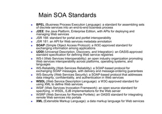 Main SOA Standards
    BPEL (Business Process Execution Language): a standard for assembling sets
     of discrete services into an end-to-end business process
    J2EE: the Java Platform, Enterprise Edition, with APIs for deploying and
     managing Web services
    JSR 168: standard for portal and portlet interoperability
    JSR 181: an API for Web services metadata annotation
    SOAP (Simple Object Access Protocol): a W3C-approved standard for
     exchanging information among applications
    UDDI (Universal Description, Discovery, and Integration): an OASIS-approved
     standard specification for defining Web service registries
    WS-I (Web Services Interoperability): an open industry organization promoting
     Web services interoperability across platforms, operating systems, and
     languages
    WS-Reliability (Web Services Reliability): a SOAP-based protocol for
     exchanging SOAP messages, with delivery and message-ordering guarantees
    WS-Security (Web Services Security): a SOAP-based protocol that addresses
     data integrity, confidentiality, and authentication in Web services
    WSDL (Web Service Description Language): a W3C-approved standard for
     using XML to define Web services
    WSIF (Web Services Invocation Framework): an open source standard for
     specifying, in WSDL, EJB implementations for the Web server
    WSRP (Web Services for Remote Portlets): an OASIS standard for integrating
     remote Web services into portals
    XML (Extensible Markup Language): a data markup language for Web services
 