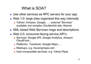 What is SOA?
    Use other services as RPC servers for your app
    Web 1.0: large sites organized this way internally
         Yahoo!, Amazon, Google, …: external “Services”
          available, but complex: Doubleclick ads, Akamai
    XML based Web Services msgs and descriptions
    Web 2.0: consumer-facing service API’s
         Services: Google API, Google Analytics, Amazon
          CloudFront...
         Platforms: Facebook, Google Maps, ...
         Mashups, e.g. housingmaps.com
         User-composable services, e.g. Yahoo Pipes

                                                            32
 