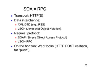 SOA = RPC
    Transport: HTTP(S)
    Data interchange:
         XML DTD (e.g., RSS)
         JSON (Javascript Object Notation)
    Request protocol:
         SOAP (Simple Object Access Protocol)
         JSON-RPC
    On the horizon: WebHooks (HTTP POST callback,
     for “push”)



                                                 34
 