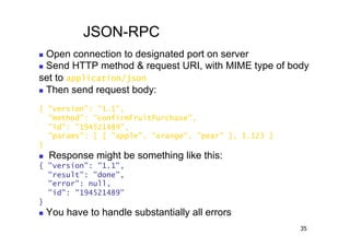 JSON-RPC
  Open connection to designated port on server
  Send HTTP method & request URI, with MIME type of body

set to application/json
  Then send request body:


{ "version": "1.1",
  "method": "confirmFruitPurchase",
  "id": "194521489",
  "params": [ [ "apple", "orange", "pear" ], 1.123 ]
}
    Response might be something like this:
{ "version": "1.1",
  "result": "done",
  "error": null,
  "id": "194521489"
}
    You have to handle substantially all errors
                                                       35
 