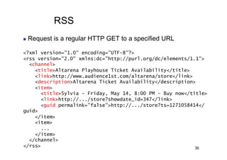 RSS
    Request is a regular HTTP GET to a specified URL

<?xml version="1.0" encoding="UTF-8"?>
<rss version="2.0" xmlns:dc="http://purl.org/dc/elements/1.1">
  <channel>
    <title>Altarena Playhouse Ticket Availability</title>
    <link>http://www.audience1st.com/altarena/store</link>
    <description>Altarena Ticket Availability</description>
    <item>
      <title>Sylvia - Friday, May 14, 8:00 PM – Buy now</title>
      <link>http://.../store?showdate_id=347</link>
      <guid permalink="false">http://.../store?ts=1271058414</
guid>
    </item>
    <item>
      ...
    </item>
  </channel>
</rss>                                                     36
 