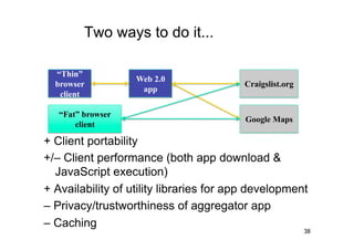 Two ways to do it...

  “Thin”
                   Web 2.0
  browser                                Craigslist.org
                    app
   client

   “Fat” browser
                                          Google Maps
       client

+ Client portability
+/– Client performance (both app download &
  JavaScript execution)
+ Availability of utility libraries for app development
– Privacy/trustworthiness of aggregator app
– Caching
                                                          38
 