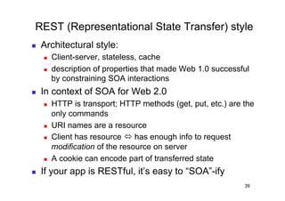 REST (Representational State Transfer) style
    Architectural style:
         Client-server, stateless, cache
         description of properties that made Web 1.0 successful
          by constraining SOA interactions
    In context of SOA for Web 2.0
         HTTP is transport; HTTP methods (get, put, etc.) are the
          only commands
         URI names are a resource
         Client has resource  has enough info to request
          modification of the resource on server
         A cookie can encode part of transferred state
    If your app is RESTful, it’s easy to “SOA”-ify
                                                               39
 