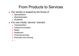 From Products to Services
    Our society is shaped by the forces of
         Specialization
         Standardization
         Scalability
    It is now mostly “service” oriented
         Transportation
         Telecommunication
         Retail
         Healthcare
         Financial services
         Education and training
         …
 