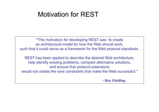 Motivation for REST


          "The motivation for developing REST was to create
         an architectural model for how the Web should work,
such that it could serve as a framework for the Web protocol standards.

 REST has been applied to describe the desired Web architecture,
   help identify existing problems, compare alternative solutions,
                 and ensure that protocol extensions
would not violate the core constraints that make the Web successful."

                                                 - Roy Fielding
 