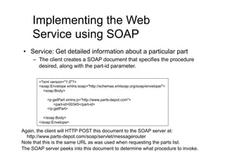 Implementing the Web
    Service using SOAP
•  Service: Get detailed information about a particular part
     –  The client creates a SOAP document that specifies the procedure
        desired, along with the part-id parameter.

       <?xml version="1.0"?>
       <soap:Envelope xmlns:soap="http://schemas.xmlsoap.org/soap/envelope/">
         <soap:Body>

           <p:getPart xmlns:p="http://www.parts-depot.com">
               <part-id>00345</part-id>
           </p:getPart>

         </soap:Body>
       </soap:Envelope>

Again, the client will HTTP POST this document to the SOAP server at:
  http://www.parts-depot.com/soap/servlet/messagerouter
Note that this is the same URL as was used when requesting the parts list.
The SOAP server peeks into this document to determine what procedure to invoke.
 