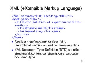 XML (eXtensible Markup Language)
<?xml version="1.0" encoding="UTF-8"?>
<book year="1967">
  <title>The politics of experience</title>
  <author>
    <firstname>Ronald</firstname>
    <lastname>Laing</lastname>
  </author>
</book>
    Really a metalanguage for describing
     hierarchical, semistructured, schema-less data
    XML Document Type Definition (DTD) specifies
     structural & content constraints on a particular
     document type
                                                        49
 