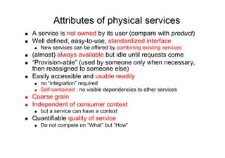 Attributes of physical services
    A service is not owned by its user (compare with product)
    Well defined, easy-to-use, standardized interface
         New services can be offered by combining existing services
    (almost) always available but idle until requests come
    “Provision-able” (used by someone only when necessary,
     then reassigned to someone else)
    Easily accessible and usable readily
         no “integration” required
         Self-contained : no visible dependencies to other services
    Coarse grain
    Independent of consumer context
         but a service can have a context
    Quantifiable quality of service
         Do not compete on “What” but “How”
 