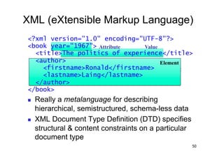 XML (eXtensible Markup Language)
<?xml version="1.0" encoding="UTF-8"?>
<book year="1967"> Attribute   Value
  <title>The politics of experience</title>
  <author>                           Element
    <firstname>Ronald</firstname> Element
    <lastname>Laing</lastname>
  </author>
</book>
    Really a metalanguage for describing
     hierarchical, semistructured, schema-less data
    XML Document Type Definition (DTD) specifies
     structural & content constraints on a particular
     document type
                                                        50
 