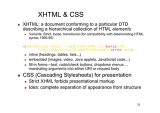 XHTML & CSS
    XHTML: a document conforming to a particular DTD
     describing a hierarchical collection of HTML elements
         Variants: Strict, loose, transitional (for compatibility with deterioriating HTML
          syntax 1990-95)

     <!DOCTYPE html PUBLIC "-//W3C//DTD XHTML 1.0 Strict//EN"
             "http://www.w3.org/TR/xhtml1/DTD/xhtml1-strict.dtd">
         inline (headings, tables, lists...)
         embedded (images, video, Java applets, JavaScript code...)
         fill-in forms—text, radio/check buttons, dropdown menus...,
          marshaling arguments into either URI or request body
    CSS (Cascading Stylesheets) for presentation
         Strict XHML forbids presentational markup
         Idea: complete separation of appearance from structure


                                                                                      51
 
