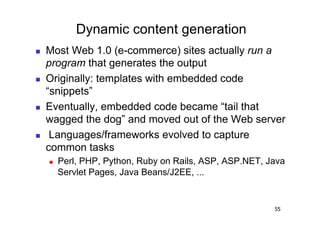 Dynamic content generation
    Most Web 1.0 (e-commerce) sites actually run a
     program that generates the output
    Originally: templates with embedded code
     “snippets”
    Eventually, embedded code became “tail that
     wagged the dog” and moved out of the Web server
     Languages/frameworks evolved to capture
     common tasks
         Perl, PHP, Python, Ruby on Rails, ASP, ASP.NET, Java
          Servlet Pages, Java Beans/J2EE, ...


                                                           55
 