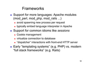 Frameworks
    Support for more languages: Apache modules
     (mod_perl, mod_php, mod_rails ...)
         avoid spawning new process per request
         typically embed language interpreter in Apache
    Support for common idioms like sessions
         Cookie management
         virtualize connection to database
         “dispatcher” interactions with front-end HTTP server
    Early “templating systems” (e.g. PHP) vs. modern
     “full stack frameworks” (e.g. Rails)


                                                                 58
 