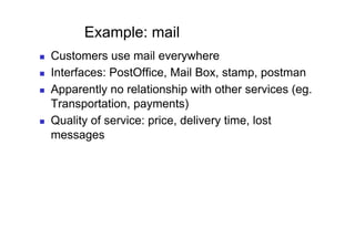 Example: mail
    Customers use mail everywhere
    Interfaces: PostOffice, Mail Box, stamp, postman
    Apparently no relationship with other services (eg.
     Transportation, payments)
    Quality of service: price, delivery time, lost
     messages
 