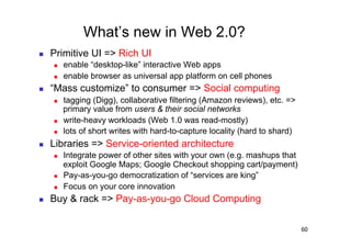 What’s new in Web 2.0?
    Primitive UI => Rich UI
         enable “desktop-like” interactive Web apps
         enable browser as universal app platform on cell phones
    “Mass customize” to consumer => Social computing
         tagging (Digg), collaborative filtering (Amazon reviews), etc. =>
          primary value from users & their social networks
         write-heavy workloads (Web 1.0 was read-mostly)
         lots of short writes with hard-to-capture locality (hard to shard)
    Libraries => Service-oriented architecture
         Integrate power of other sites with your own (e.g. mashups that
          exploit Google Maps; Google Checkout shopping cart/payment)
         Pay-as-you-go democratization of “services are king”
         Focus on your core innovation
    Buy & rack => Pay-as-you-go Cloud Computing

                                                                               60
 