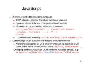 JavaScript
    A browser-embedded scripting language
        OOP: classes, objects, first-class functions, closures

        dynamic: dynamic types, code generation at runtime

        JS code can be embedded inline into document...

           <script type="text/javascript">   <!-- # protect older browsers
            calculate = function() {   ...   }   // -->
           </script>
        ...or referenced remotely: <script src="http://evil.com/Pwn.js"/>
    Current page DOM available via window, document objects
        Handlers (callbacks) for UI & timer events can be attached to JS

         code, either inline or by function name: onClick, onMouseOver,...
      Changing attributes/values of DOM elements has side-effects, e.g.:
           <a href="#" onClick="this.innerHTML='Presto!'">Click me</a>



                                                                             64
 