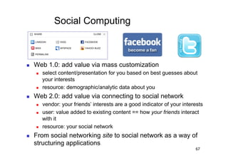 Social Computing



    Web 1.0: add value via mass customization
         select content/presentation for you based on best guesses about
          your interests
         resource: demographic/analytic data about you
    Web 2.0: add value via connecting to social network
         vendor: your friends’ interests are a good indicator of your interests
         user: value added to existing content == how your friends interact
          with it
         resource: your social network
    From social networking site to social network as a way of
     structuring applications
                                                                            67
 