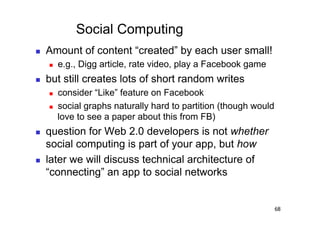 Social Computing
    Amount of content “created” by each user small!
         e.g., Digg article, rate video, play a Facebook game
    but still creates lots of short random writes
         consider “Like” feature on Facebook
         social graphs naturally hard to partition (though would
          love to see a paper about this from FB)
    question for Web 2.0 developers is not whether
     social computing is part of your app, but how
    later we will discuss technical architecture of
     “connecting” an app to social networks


                                                                    68
 