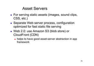 Asset Servers
    For serving static assets (images, sound clips,
     CSS, etc.)
    Separate Web server process, configuration
     optimized for fast static file serving
    Web 2.0: use Amazon S3 (blob store) or
     CloudFront (CDN)
         helps to have good asset-server abstraction in app
          framework




                                                               74
 