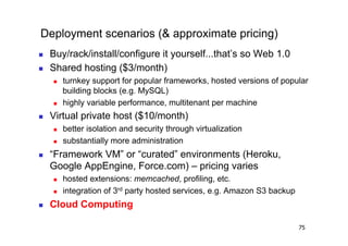 Deployment scenarios (& approximate pricing)
    Buy/rack/install/configure it yourself...that’s so Web 1.0
    Shared hosting ($3/month)
         turnkey support for popular frameworks, hosted versions of popular
          building blocks (e.g. MySQL)
         highly variable performance, multitenant per machine
    Virtual private host ($10/month)
         better isolation and security through virtualization
         substantially more administration
    “Framework VM” or “curated” environments (Heroku,
     Google AppEngine, Force.com) – pricing varies
         hosted extensions: memcached, profiling, etc.
         integration of 3rd party hosted services, e.g. Amazon S3 backup
    Cloud Computing

                                                                            75
 