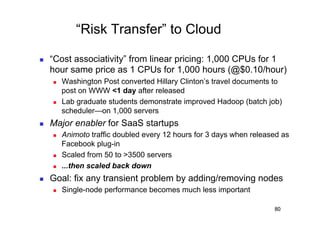 “Risk Transfer” to Cloud

    “Cost associativity” from linear pricing: 1,000 CPUs for 1
     hour same price as 1 CPUs for 1,000 hours (@$0.10/hour)
         Washington Post converted Hillary Clinton’s travel documents to
          post on WWW <1 day after released
         Lab graduate students demonstrate improved Hadoop (batch job)
          scheduler—on 1,000 servers
    Major enabler for SaaS startups
         Animoto traffic doubled every 12 hours for 3 days when released as
          Facebook plug-in
         Scaled from 50 to >3500 servers
         ...then scaled back down
    Goal: fix any transient problem by adding/removing nodes
         Single-node performance becomes much less important

                                                                       80
 