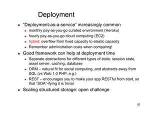 Deployment
    “Deployment-as-a-service” increasingly common
         monthly pay-as-you-go curated environment (Heroku)
         hourly pay-as-you-go cloud computing (EC2)
         hybrid: overflow from fixed capacity to elastic capacity
         Remember administration costs when comparing!
    Good framework can help at deployment time
         Separate abstractions for different types of state: session state,
          asset server, caching, database
         ORM – natural fit for social computing, and abstracts away from
          SQL (vs Web 1.0 PHP, e.g.)
         REST – encourages you to make your app RESTful from start, so
          that “SOA”-ifying it is trivial
    Scaling structured storage: open challenge


                                                                          82
 