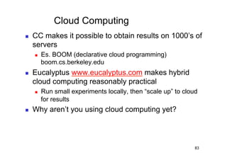 Cloud Computing
    CC makes it possible to obtain results on 1000’s of
     servers
         Es. BOOM (declarative cloud programming)
          boom.cs.berkeley.edu
    Eucalyptus www.eucalyptus.com makes hybrid
     cloud computing reasonably practical
         Run small experiments locally, then “scale up” to cloud
          for results
    Why aren’t you using cloud computing yet?



                                                                83
 