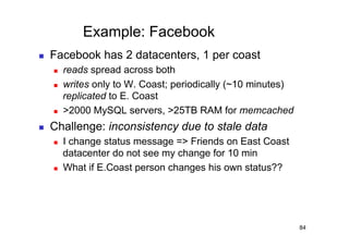 Example: Facebook
    Facebook has 2 datacenters, 1 per coast
         reads spread across both
         writes only to W. Coast; periodically (~10 minutes)
          replicated to E. Coast
         >2000 MySQL servers, >25TB RAM for memcached
    Challenge: inconsistency due to stale data
         I change status message => Friends on East Coast
          datacenter do not see my change for 10 min
         What if E.Coast person changes his own status??




                                                                84
 