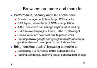 Browsers are more and more fat
    Performance, security and GUI choke point
         Cookie management, JavaScript, XSS attacks
         CSS layout, side-effects of DOM manipulation
         AJAX: document can change anytime after loading
         RIA frameworks/plugins: Flash, HTML 5, Silverlight
         Device variation: new twist due to power limits
         See http://www.google.com/googlebooks/chrome for a
          great fun-to-read description in comic-book form
    Bring “desktop-quality” browsing to mobile tel
         Enabled by 4G networks, better output devices
         Parsing, rendering, scripting are all potential bottlenecks

                                                                  88
 
 