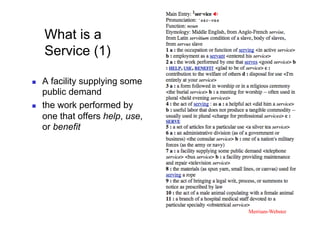What is a
     Service (1)

    A facility supplying some
     public demand
    the work performed by
     one that offers help, use,
     or benefit




                                  Merriam-Webster	
 