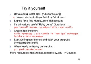 Try it yourself
1.     Download & install RoR (rubyonrails.org)
          A good intro book: Simply Rails 2 by Patrick Lenz
2.     Signup for a free Heroku.com trial account
3.     Install various useful “Ruby gems” (libraries):
       gem install heroku cucumber-rails rspec-rails
4.     Create app skeleton:
       rails mynewapp ; git commit –m “new app” mynewapp
       heroku create mynewapp
5.     Start writing user stories and track your progress
       (PivotalTracker.com)
6.     When ready to deploy on Heroku:
       git push heroku master
More resources: http://radlab.cs.berkeley.edu > Courses

                                                               90
 