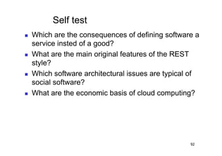 Self test
    Which are the consequences of defining software a
     service insted of a good?
    What are the main original features of the REST
     style?
    Which software architectural issues are typical of
     social software?
    What are the economic basis of cloud computing?




                                                    92
 