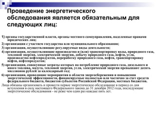 Проведение энергетического обследования является обязательным для следующих лиц: 1)  органы государственной власти, органы местного самоуправления, наделенные правами юридических лиц; 2) организации с участием государства или муниципального образования; 3) организации, осуществляющие регулируемые виды деятельности; 4) организации, осуществляющие производство и (или) транспортировку воды, природного газа, тепловой энергии, электрической энергии, добычу природного газа, нефти, угля, производство нефтепродуктов, переработку природного газа, нефти, транспортировку нефти, нефтепродуктов; 5) организации, совокупные затраты которых на потребление природного газа, дизельного и иного топлива, мазута, тепловой энергии, угля, электрической энергии превышают десять миллионов рублей за календарный год; 6) организации, проводящие мероприятия в области энергосбережения и повышения энергетической эффективности, финансируемые полностью или частично за счет средств федерального бюджета, бюджетов субъектов Российской Федерации, местных бюджетов. Лица обязаны организовать и провести первое энергетическое обследование в период со дня вступления в силу настоящего Федерального закона до 31 декабря 2012 года, последующие энергетические обследования - не реже чем один раз каждые пять лет. 