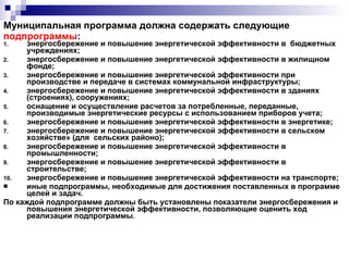 Муниципальная программа должна содержать следующие  подпрограммы : энергосбережение и повышение энергетической эффективности в  бюджетных учреждениях; энергосбережение и повышение энергетической эффективности в жилищном фонде;  энергосбережение и повышение энергетической эффективности при производстве и передаче в системах коммунальной инфраструктуры;  энергосбережение и повышение энергетической эффективности в зданиях (строениях), сооружениях; оснащение и осуществление расчетов за потребленные, переданные, производимые энергетические ресурсы с использованием приборов учета; энергосбережение и повышение энергетической эффективности в энергетике; энергосбережение и повышение энергетической эффективности в сельском хозяйстве» (для  сельских районо); энергосбережение и повышение энергетической эффективности в промышленности; энергосбережение и повышение энергетической эффективности в строительстве; энергосбережение и повышение энергетической эффективности на транспорте; иные подпрограммы, необходимые для достижения поставленных в программе целей и задач. По каждой подпрограмме должны быть установлены показатели энергосбережения и повышения энергетической эффективности, позволяющие оценить ход реализации подпрограммы . 