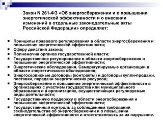 Закон N 261-ФЗ «Об энергосбережении и о повышении энергетической эффективности и о внесении изменений в отдельные законодательные акты Российской Федерации» определяет:  Принципы правового регулирования в области энергосбережения и повышения энергетической эффективности; Сферу действия закона; Полномочия органов государственной власти; Государственное регулирование в области энергосбережения и повышения энергетической эффективности;  Энергетические обследования. Саморегулируемые организации в области энергетического обследования; Энергосервисные договоры (контракты) и договоры купли-продажи, поставки, передачи энергетических ресурсов; Энергосбережение и повышение энергетической эффективности в организациях с участием государства или муниципального образования и в организациях, осуществляющих регулируемые виды деятельности;  Государственную поддержку в области энергосбережения и повышения энергетической эффективности;  Государственный контроль за соблюдением требований законодательства об энергосбережении и о повышении энергетической эффективности и ответственность за их нарушение. 