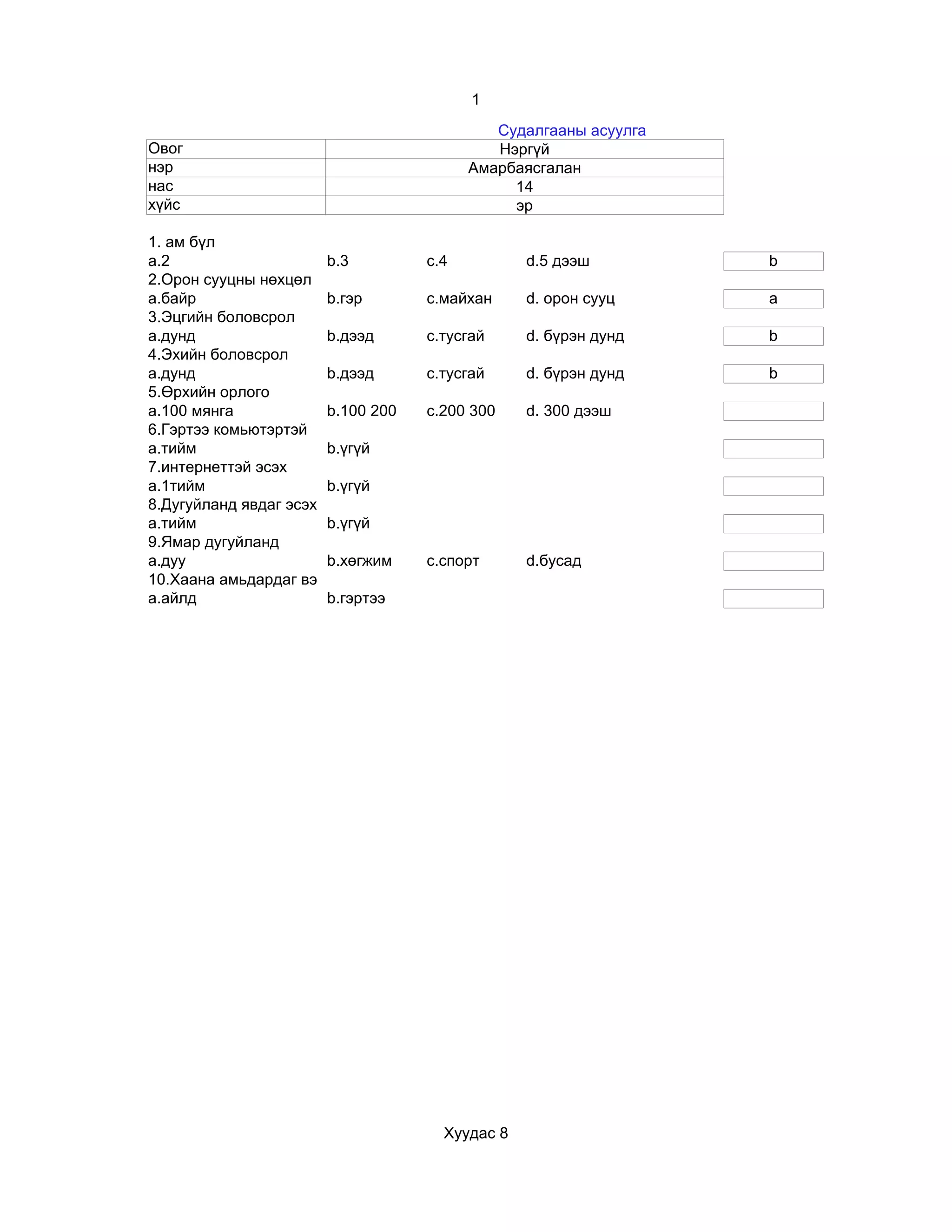 1
                                              Судалгааны асуулга
Овог                                          Нэргүй
нэр                                        Амарбаясгалан
нас                                             14
хүйс                                            эр

1. ам бүл
a.2                      b.3         c.4          d.5 дээш         b
2.Орон сууцны нөхцөл
a.байр                   b.гэр       c.майхан     d. орон сууц     a
3.Эцгийн боловсрол
a.дунд                   b.дээд      c.тусгай     d. бүрэн дунд    b
4.Эхийн боловсрол
a.дунд                   b.дээд      c.тусгай     d. бүрэн дунд    b
5.Өрхийн орлого
a.100 мянга              b.100 200   c.200 300    d. 300 дээш
6.Гэртээ комьютэртэй
a.тийм                   b.үгүй
7.интернеттэй эсэх
a.1тийм                  b.үгүй
8.Дугуйланд явдаг эсэх
a.тийм                   b.үгүй
9.Ямар дугуйланд
a.дуу                    b.хөгжим    c.спорт      d.бусад
10.Хаана амьдардаг вэ
a.айлд                   b.гэртээ




                                       Хуудас 8
 