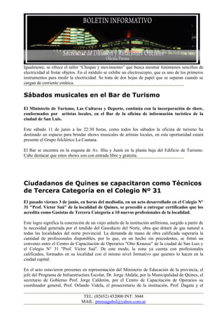 Igualmente, se ofrece el taller “Chispas y movimiento” que busca mostrar fenómenos sencillos de
electricidad al frotar objetos. En el módulo se exhibe un electroscopio, que es uno de los primeros
instrumentos para medir la electricidad. Se trata de dos hojas de papel que se separan cuando se
cargan de corriente estática.

Sábados musicales en el Bar de Turismo

El Ministerio de Turismo, Las Culturas y Deporte, continúa con la incorporación de show,
conformados por artistas locales, en el Bar de la oficina de información turística de la
ciudad de San Luis.

Este sábado 11 de junio a las 22:30 horas, como todos los sábados la oficina de turismo ha
destinado un espacio para brindar shows musicales de artistas locales, en esta oportunidad estará
presente el Grupo folclórico La Cautana.

El Bar se encentra en la esquina de Av. Illia y Junín en la planta baja del Edificio de Turismo.
Cabe destacar que estos shows son con entrada libre y gratuita.




Ciudadanos de Quines se capacitaron como Técnicos
de Tercera Categoría en el Colegio Nº 31
El pasado viernes 3 de junio, en horas del mediodía, en un acto desarrollado en el Colegio N°
31 "Prof. Víctor Saá" de la localidad de Quines, se procedió a entregar certificados que los
acredita como Gasistas de Tercera Categoría a 10 nuevos profesionales de la localidad.

Este logro significa la concreción de un viejo anhelo de la institución anfitriona, surgido a partir de
la necesidad generada por el tendido del Gasoducto del Norte, obra que dotará de gas natural a
todas las localidades del norte provincial. La demanda de mano de obra calificada superaría la
cantidad de profesionales disponibles, por lo que, en un hecho sin precedentes, se firmó un
convenio entre el Centro de Capacitación de Operarios "Otto Krausse" de la ciudad de San Luis y
el Colegio N° 31 "Prof. Víctor Saá". De este modo, la zona ya cuenta con profesionales
calificados, formados en su localidad con el mismo nivel formativo que quienes lo hacen en la
ciudad capital.

En el acto estuvieron presentes en representación del Ministerio de Educación de la provincia, el
jefe del Programa de Infraestructura Escolar, Dr. Jorge Abdala, por la Municipalidad de Quines, el
secretario de Gobierno Prof. Jorge Calderón, por el Centro de Capacitación de Operarios su
coordinador general, Prof. Orlando Videla, el prosecretario de la institución, Prof. Dagata y el

                                  TEL: (02652) 452000 INT: 3048
                                 MAIL: prensagubsl@yahoo.com.ar
 