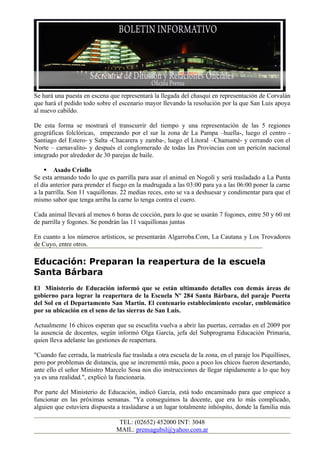 Se hará una puesta en escena que representará la llegada del chasqui en representación de Corvalán
que hará el pedido todo sobre el escenario mayor llevando la resolución por la que San Luis apoya
al nuevo cabildo.

De esta forma se mostrará el transcurrir del tiempo y una representación de las 5 regiones
geográficas folclóricas, empezando por el sur la zona de La Pampa –huella-, luego el centro -
Santiago del Estero- y Salta -Chacarera y zamba-, luego el Litoral –Chamamé- y cerrando con el
Norte – carnavalito- y después el conglomerado de todas las Provincias con un pericón nacional
integrado por alrededor de 30 parejas de baile.

     Asado Criollo
Se esta armando todo lo que es parrilla para asar el animal en Nogolí y será trasladado a La Punta
el día anterior para prender el fuego en la madrugada a las 03:00 para ya a las 06:00 poner la carne
a la parrilla. Son 11 vaquillonas. 22 medias reces, esto se va a deshuesar y condimentar para que el
mismo sabor que tenga arriba la carne lo tenga contra el cuero.

Cada animal llevará al menos 6 horas de cocción, para lo que se usarán 7 fogones, entre 50 y 60 mt
de parrilla y fogones. Se pondrán las 11 vaquillonas juntas

En cuanto a los números artísticos, se presentarán Algarroba.Com, La Cautana y Los Trovadores
de Cuyo, entre otros.

Educación: Preparan la reapertura de la escuela
Santa Bárbara
El Ministerio de Educación informó que se están ultimando detalles con demás áreas de
gobierno para lograr la reapertura de la Escuela Nº 284 Santa Bárbara, del paraje Puerta
del Sol en el Departamento San Martín. El centenario establecimiento escolar, emblemático
por su ubicación en el seno de las sierras de San Luis.

Actualmente 16 chicos esperan que su escuelita vuelva a abrir las puertas, cerradas en el 2009 por
la ausencia de docentes, según informó Olga García, jefa del Subprograma Educación Primaria,
quien lleva adelante las gestiones de reapertura.

"Cuando fue cerrada, la matrícula fue traslada a otra escuela de la zona, en el paraje los Piquillines,
pero por problemas de distancia, que se incrementó más, poco a poco los chicos fueron desertando,
ante ello el señor Ministro Marcelo Sosa nos dio instrucciones de llegar rápidamente a lo que hoy
ya es una realidad.", explicó la funcionaria.

Por parte del Ministerio de Educación, indicó García, está todo encaminado para que empiece a
funcionar en las próximas semanas. "Ya conseguimos la docente, que era lo más complicado,
alguien que estuviera dispuesta a trasladarse a un lugar totalmente inhóspito, donde la familia más

                                  TEL: (02652) 452000 INT: 3048
                                 MAIL: prensagubsl@yahoo.com.ar
 
