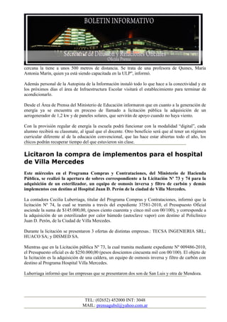 cercana la tiene a unos 500 metros de distancia. Se trata de una profesora de Quines, María
Antonia Marín, quien ya está siendo capacitada en la ULP", informó.

Además personal de la Autopista de la Información instaló todo lo que hace a la conectividad y en
los próximos días el área de Infraestructura Escolar visitará el establecimiento para terminar de
acondicionarlo.

Desde el Área de Prensa del Ministerio de Educación informaron que en cuanto a la generación de
energía ya se encuentra en proceso de llamado a licitación pública la adquisición de un
aerogenerador de 1,2 kw y de paneles solares, que servirán de apoyo cuando no haya viento.

Con la provisión regular de energía la escuela podrá funcionar con la modalidad “digital”, cada
alumno recibirá su classmate, al igual que el docente. Otro beneficio será que al tener un régimen
curricular diferente al de la educación convencional, que las hace estar abiertas todo el año, los
chicos podrán recuperar tiempo del que estuvieron sin clase.

Licitaron la compra de implementos para el hospital
de Villa Mercedes
Este miércoles en el Programa Compras y Contrataciones, del Ministerio de Hacienda
Pública, se realizó la apertura de sobres correspondiente a la Licitación Nº 73 y 74 para la
adquisición de un esterilizador, un equipo de osmosis inversa y filtro de carbón y demás
implementos con destino al Hospital Juan D. Perón de la ciudad de Villa Mercedes.

La contadora Cecilia Luberriaga, titular del Programa Compras y Contrataciones, informó que la
licitación Nº 74, la cual se tramita a través del expediente 37581-2010, el Presupuesto Oficial
asciende la suma de $145.000,00, (pesos ciento cuarenta y cinco mil con 00/100), y corresponde a
la adquisición de un esterilizador por calor húmedo (autoclave vapor) con destino al Policlínico
Juan D. Perón, de la Ciudad de Villa Mercedes.

Durante la licitación se presentaron 3 ofertas de distintas empresas.: TECSA INGENIERIA SRL;
HUACO SA; y DISMED SA.

Mientras que en la Licitación pública Nº 73, la cual tramita mediante expediente Nº 009486-2010,
el Presupuesto oficial es de $250.000,00 (pesos doscientos cincuenta mil con 00/100). El objeto de
la licitación es la adquisición de una caldera, un equipo de osmosis inversa y filtro de carbón con
destino al Programa Hospital Villa Mercedes.

Luberriaga informó que las empresas que se presentaron dos son de San Luis y otra de Mendoza.




                                TEL: (02652) 452000 INT: 3048
                               MAIL: prensagubsl@yahoo.com.ar
 