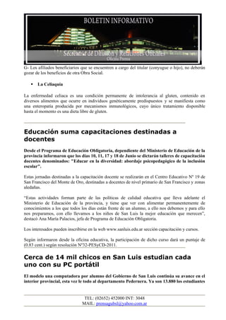 G- Los afiliados beneficiarios que se encuentren a cargo del titular (conyugue o hijo), no deberán
gozar de los beneficios de otra Obra Social.

      La Celiaquía

La enfermedad celiaca es una condición permanente de intolerancia al gluten, contenido en
diversos alimentos que ocurre en individuos genéticamente predispuestos y se manifiesta como
una enteropatía producida por mecanismos inmunológicos, cuyo único tratamiento disponible
hasta el momento es una dieta libre de gluten.



Educación suma capacitaciones destinadas a
docentes
Desde el Programa de Educación Obligatoria, dependiente del Ministerio de Educación de la
provincia informaron que los días 10, 11, 17 y 18 de Junio se dictarán talleres de capacitación
docentes denominados: "Educar en la diversidad: abordaje psicopedagógico de la inclusión
escolar".

Estas jornadas destinadas a la capacitación docente se realizarán en el Centro Educativo Nº 19 de
San Francisco del Monte de Oro, destinadas a docentes de nivel primario de San Francisco y zonas
aledañas.

“Estas actividades forman parte de las políticas de calidad educativa que lleva adelante el
Ministerio de Educación de la provincia, y tiene que ver con alimentar permanentemente de
conocimientos a los que todos los días están frente de un alumno, a ello nos debemos y para ello
nos preparamos, con ello llevamos a los niños de San Luis la mejor educación que merecen”,
destacó Ana María Palacios, jefa de Programa de Educación Obligatoria.

Los interesados pueden inscribirse en la web www.sanluis.edu.ar sección capacitación y cursos.

Según informaron desde la oficina educativa, la participación de dicho curso dará un puntaje de
(0.83 cent.) según resolución Nº32-PESyCD-2011.

Cerca de 14 mil chicos en San Luis estudian cada
uno con su PC portátil
El modelo una computadora por alumno del Gobierno de San Luis continúa su avance en el
interior provincial, esta vez le todo al departamento Pedernera. Ya son 13.880 los estudiantes


                                TEL: (02652) 452000 INT: 3048
                               MAIL: prensagubsl@yahoo.com.ar
 