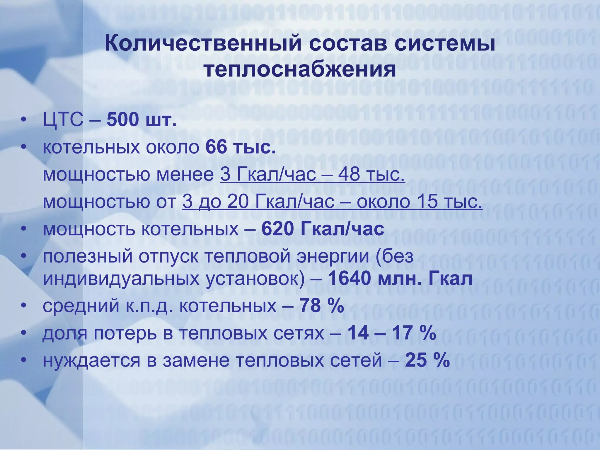 Количественный состав системы теплоснабжения ЦТС –  500 шт. котельных   около  66 тыс. мощностью менее  3 Гкал/час – 48 тыс. мощностью от  3 до 20 Гкал/час – около 15 тыс. мощность котельных –  620 Гкал/час полезный отпуск тепловой энергии (без индивидуальных установок) –  1640 млн. Гкал средний к.п.д. котельных –  78 % доля потерь в тепловых сетях –  14 – 17 % нуждается в замене тепловых сетей –  25 % 