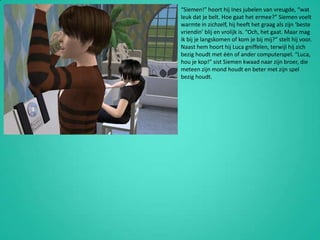 “Siemen!” hoort hij Ines jubelen van vreugde, “wat leuk dat je belt. Hoe gaat het ermee?” Siemen voelt warmte in zichzelf, hij heeft het graag als zijn ‘beste vriendin’ blij en vrolijk is. “Och, het gaat. Maar mag ik bij je langskomen of kom je bij mij?” stelt hij voor. Naast hem hoort hij Luca gniffelen, terwijl hij zich bezig houdt met één of ander computerspel. “Luca, hou je kop!” sist Siemen kwaad naar zijn broer, die meteen zijn mond houdt en beter met zijn spel bezig houdt.