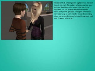 “Misschien heb je toch gelijk.” zegt Siemen, met een steek in zijn hart. Zijn ouders scheiden, dat zal voor hem een doodsteek zijn… maar misschien is het toch beter om zijn moeder Kelsey iets te laten weten én hij heeft getuigen. “Het gaat beter sinds mijn vader weg is. Mijn moeder moest de scheiding alleen nog verwerken maar het gaat terug goed met haar. Ze werkt zelfs terug.”
