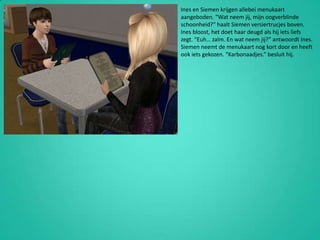 Ines en Siemen krijgen allebei menukaart aangeboden. “Wat neem jij, mijn oogverblinde schoonheid?” haalt Siemen versiertrucjes boven. Ines bloost, het doet haar deugd als hij iets liefs zegt. “Euh… zalm. En wat neem jij?” antwoordt Ines. Siemen neemt de menukaart nog kort door en heeft ook iets gekozen. “Karbonaadjes.” besluit hij.